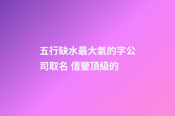 五行缺水最大氣的字公司取名 借鑒頂級的-第1張-公司起名-玄機派